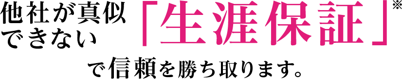 他社が真似できない「生涯保証」で信頼を勝ち取ります。
