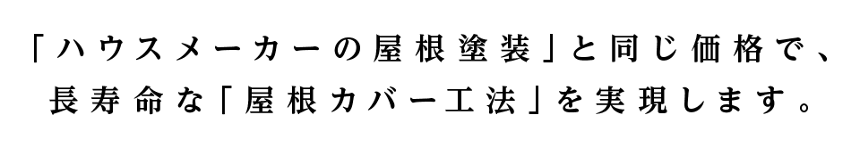 「ハウスメーカーの屋根塗装」と同じ価格で、 
長寿命な「屋根カバー工法」を実現します。