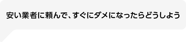 安い業者に頼んで、すぐにダメになったらどうしよう